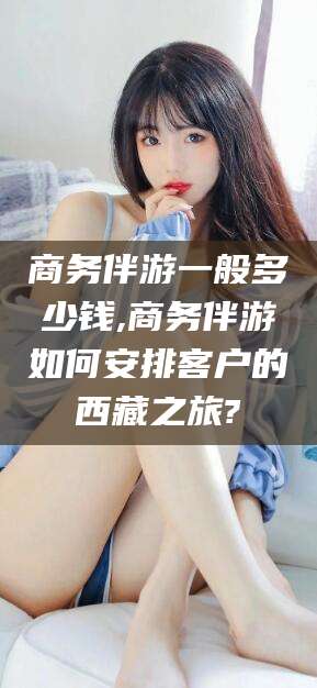 射洪商务伴游一般多少钱,商务伴游如何安排客户的西藏之旅?