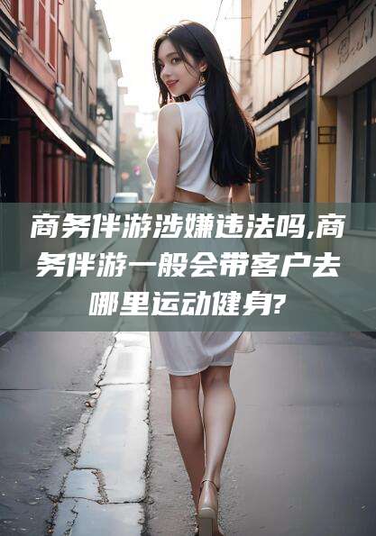 射洪商务伴游涉嫌违法吗,商务伴游一般会带客户去哪里运动健身?