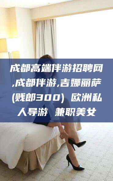 射洪成都高端伴游招聘网,成都伴游,吉娜丽萨(贱郎300) 欧洲私人导游 兼职美女