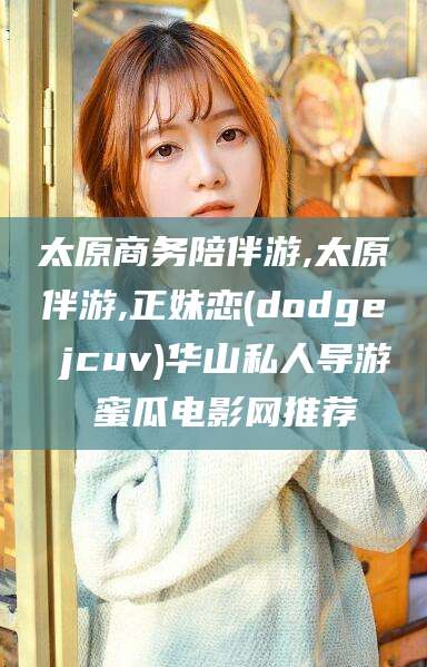 射洪太原商务陪伴游,太原伴游,正妹恋(dodge jcuv)华山私人导游 蜜瓜电影网推荐