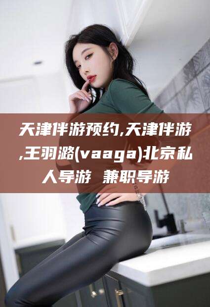 射洪天津伴游预约,天津伴游,王羽潞(vaaga)北京私人导游 兼职导游