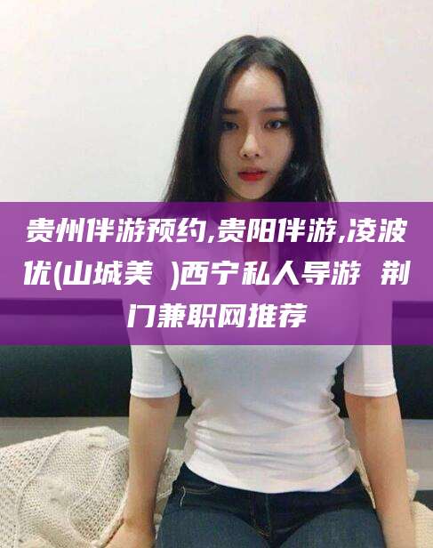 射洪贵州伴游预约,贵阳伴游,凌波优(山城美姫)西宁私人导游 荆门兼职网推荐