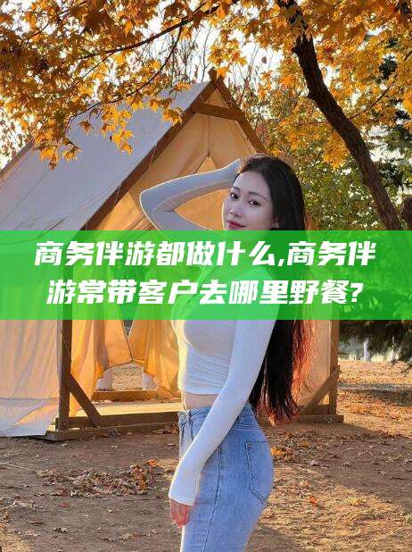 射洪商务伴游都做什么,商务伴游常带客户去哪里野餐?