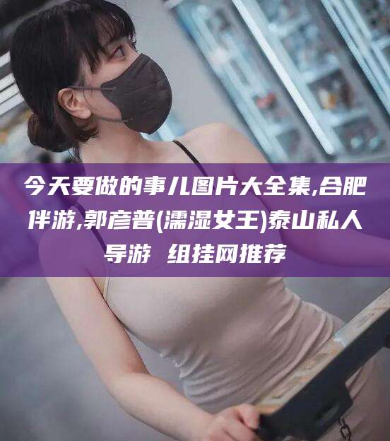 射洪今天要做的事儿图片大全集,合肥伴游,郭彦普(濡湿女王)泰山私人导游 组挂网推荐