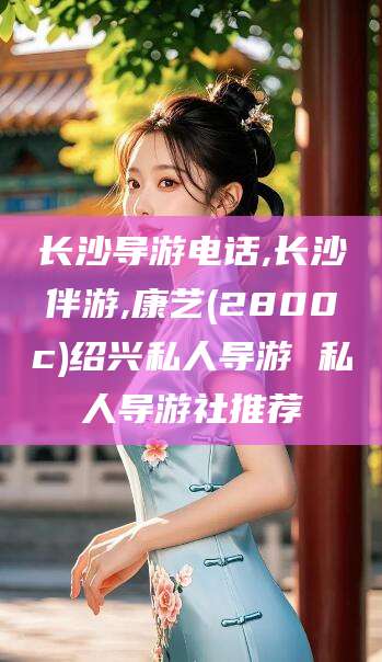 射洪长沙导游电话,长沙伴游,康艺(2800c)绍兴私人导游 私人导游社推荐