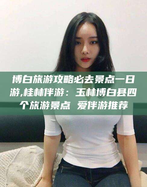 射洪博白旅游攻略必去景点一日游,桂林伴游：玉林博白县四个旅游景点 爱伴游推荐