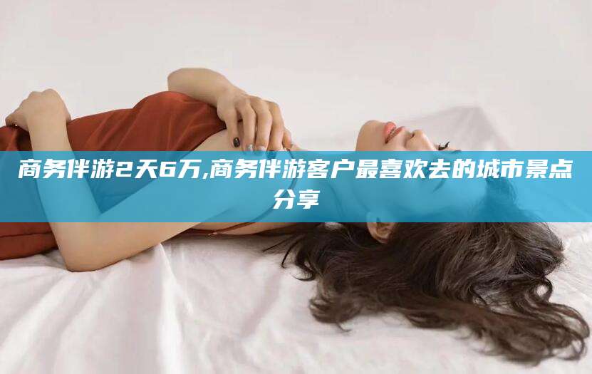 射洪商务伴游2天6万,商务伴游客户最喜欢去的城市景点分享