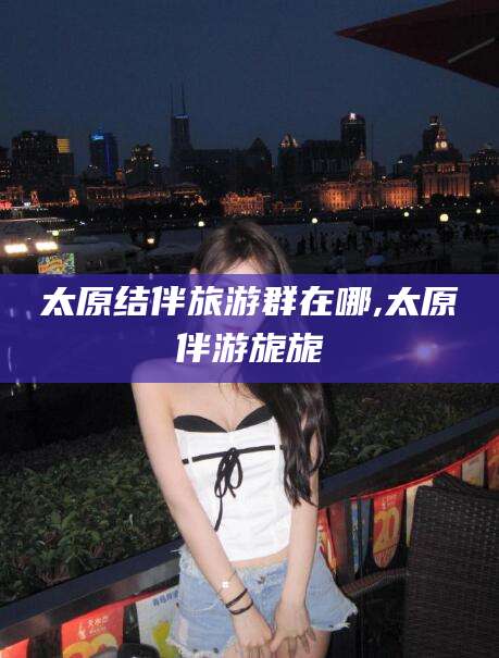 射洪太原结伴旅游群在哪,太原伴游旎旎