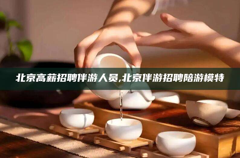 射洪北京高薪招聘伴游人员,北京伴游招聘陪游模特