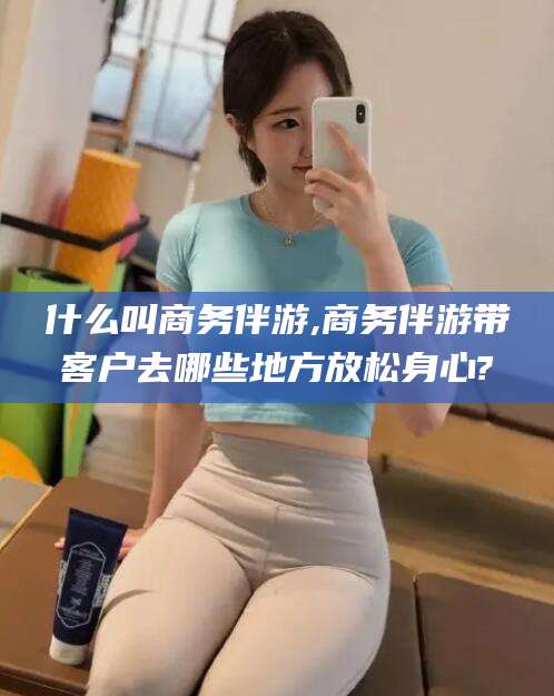 射洪什么叫商务伴游,商务伴游带客户去哪些地方放松身心?