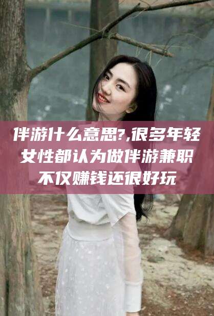射洪伴游什么意思?,很多年轻女性都认为做伴游兼职不仅赚钱还很好玩