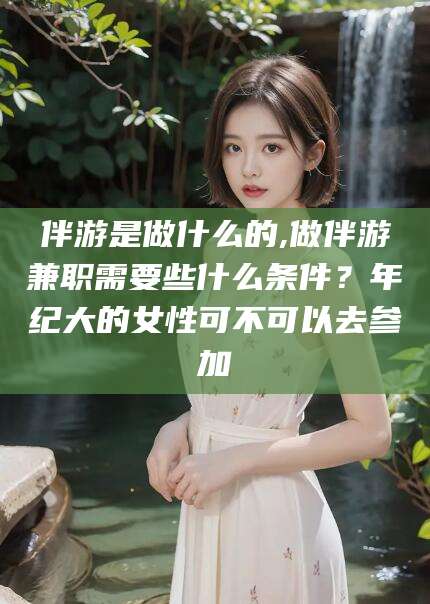 射洪伴游是做什么的,做伴游兼职需要些什么条件？年纪大的女性可不可以去参加