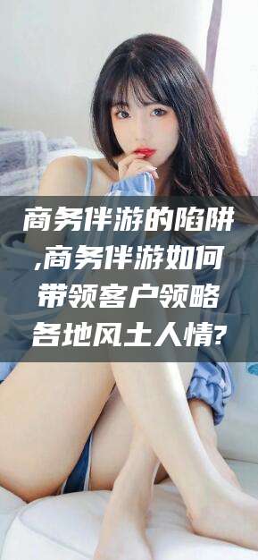 射洪商务伴游的陷阱,商务伴游如何带领客户领略各地风土人情?