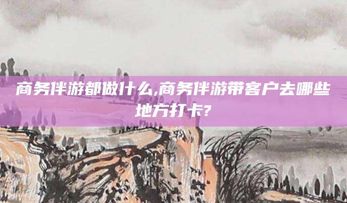 射洪商务伴游都做什么,商务伴游带客户去哪些地方打卡?