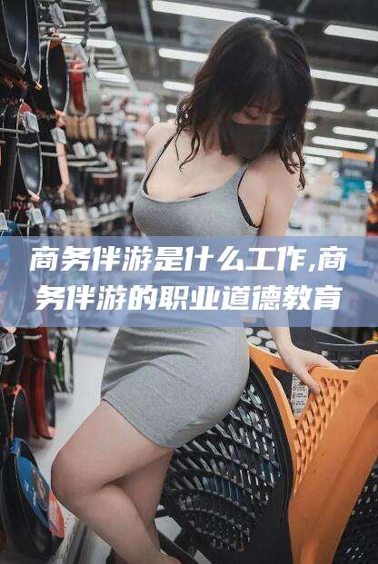 射洪商务伴游是什么工作,商务伴游的职业道德教育