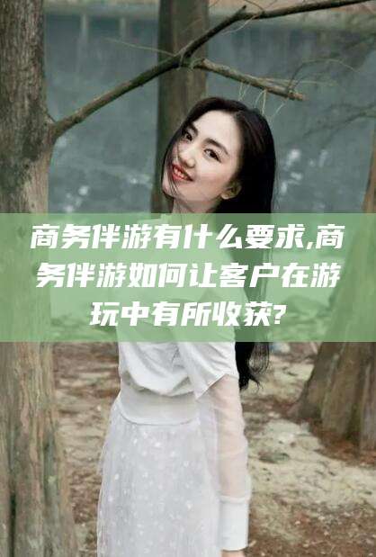 射洪商务伴游有什么要求,商务伴游如何让客户在游玩中有所收获?