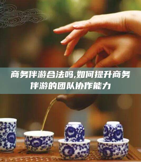 射洪商务伴游合法吗,如何提升商务伴游的团队协作能力