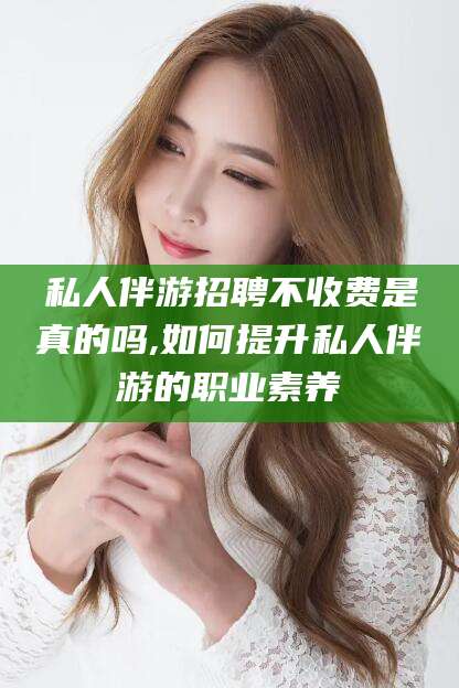 射洪私人伴游招聘不收费是真的吗,如何提升私人伴游的职业素养