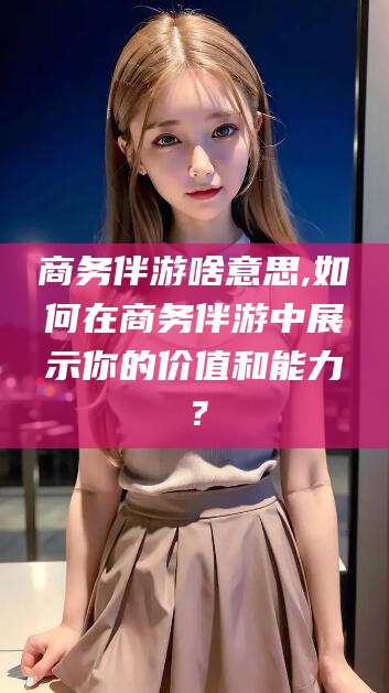 射洪商务伴游啥意思,如何在商务伴游中展示你的价值和能力？