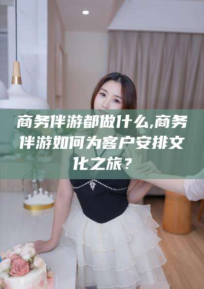 射洪商务伴游都做什么,商务伴游如何为客户安排文化之旅？