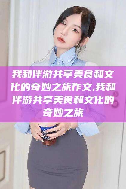 射洪我和伴游共享美食和文化的奇妙之旅作文,我和伴游共享美食和文化的奇妙之旅