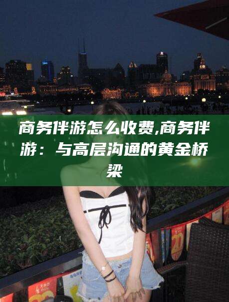 射洪商务伴游怎么收费,商务伴游：与高层沟通的黄金桥梁