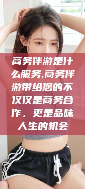射洪商务伴游是什么服务,商务伴游带给您的不仅仅是商务合作，更是品味人生的机会
