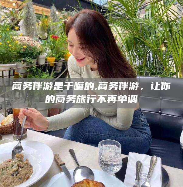 射洪商务伴游是干嘛的,商务伴游，让你的商务旅行不再单调