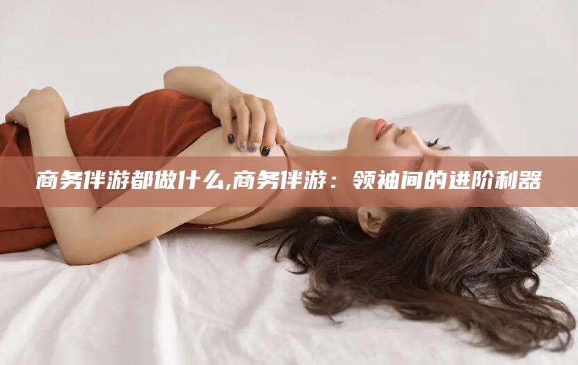 射洪商务伴游都做什么,商务伴游：领袖间的进阶利器