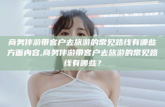 射洪商务伴游带客户去旅游的常见路线有哪些方面内容,商务伴游带客户去旅游的常见路线有哪些？