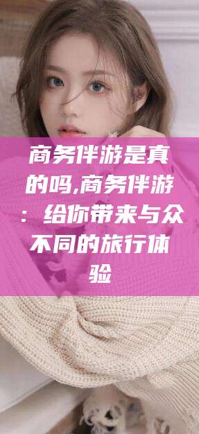 射洪商务伴游是真的吗,商务伴游：给你带来与众不同的旅行体验