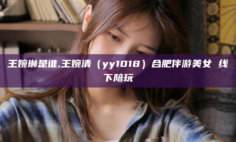王婉琳是谁,王婉清(yy1018)合肥伴游美女 线下陪玩