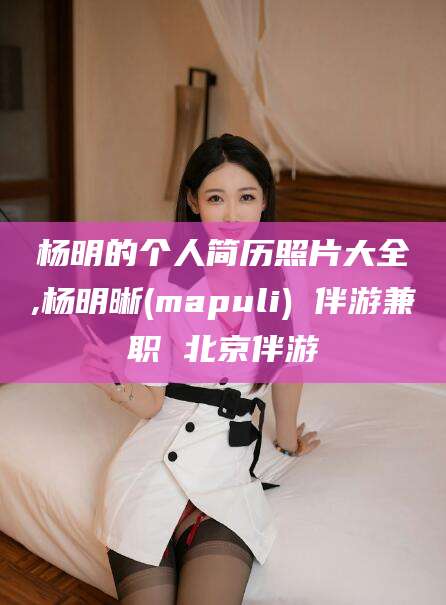射洪杨明的个人简历照片大全,杨明晰(mapuli) 伴游兼职 北京伴游