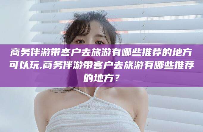 射洪商务伴游带客户去旅游有哪些推荐的地方可以玩,商务伴游带客户去旅游有哪些推荐的地方？