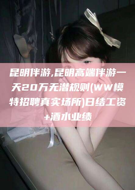 射洪昆明伴游,昆明高端伴游一天20万无潜规则(WW模特招聘真实场所)日结工资+酒水业绩