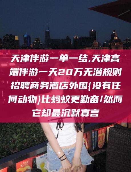 射洪天津伴游一单一结,天津高端伴游一天20万无潜规则招聘商务酒店外围{没有任何动物}比蚂蚁更勤奋/然而它却最沉默寡言