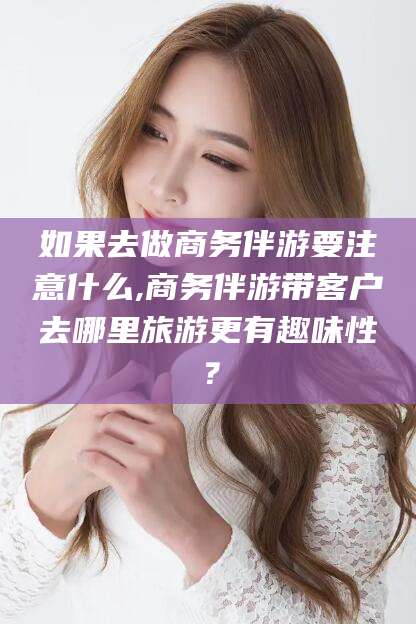 射洪如果去做商务伴游要注意什么,商务伴游带客户去哪里旅游更有趣味性？
