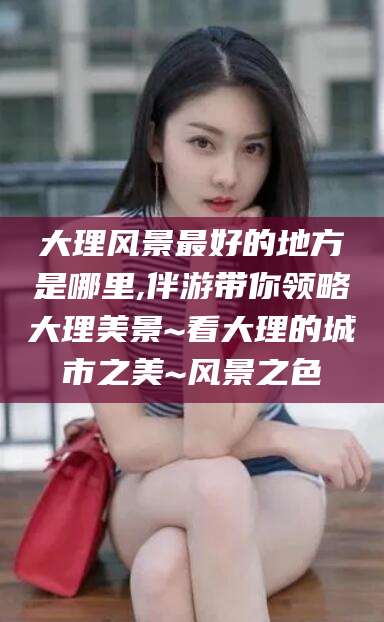 射洪大理风景最好的地方是哪里,伴游带你领略大理美景~看大理的城市之美~风景之色