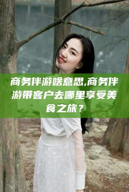 射洪商务伴游啥意思,商务伴游带客户去哪里享受美食之旅？