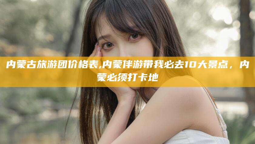 射洪内蒙古旅游团价格表,内蒙伴游带我必去10大景点，内蒙必须打卡地