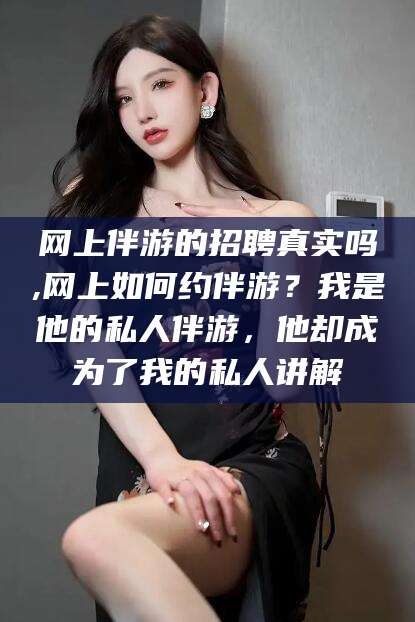 射洪网上伴游的招聘真实吗,网上如何约伴游？我是他的私人伴游，他却成为了我的私人讲解