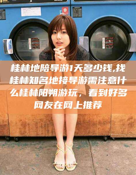 射洪桂林地陪导游1天多少钱,找桂林知名地接导游需注意什么桂林阳朔游玩，看到好多网友在网上推荐