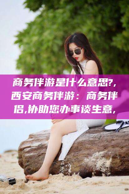 射洪商务伴游是什么意思?,西安商务伴游：商务伴侣,协助您办事谈生意,