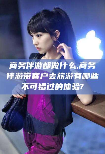 射洪商务伴游都做什么,商务伴游带客户去旅游有哪些不可错过的体验?