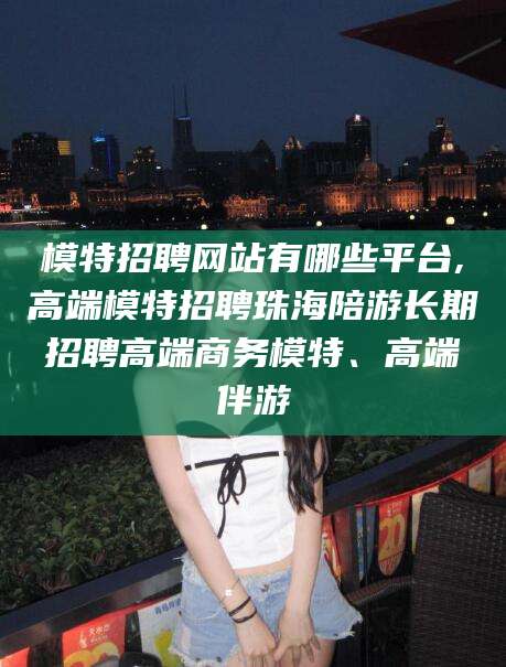射洪模特招聘网站有哪些平台,高端模特招聘珠海陪游长期招聘高端商务模特、高端伴游