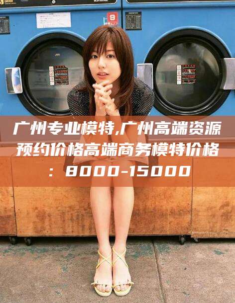 射洪广州专业模特,广州高端资源预约价格高端商务模特价格：8000-15000