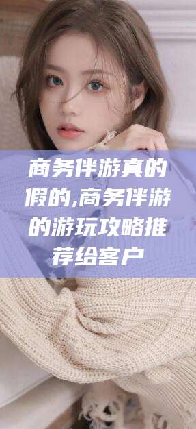 射洪商务伴游真的假的,商务伴游的游玩攻略推荐给客户