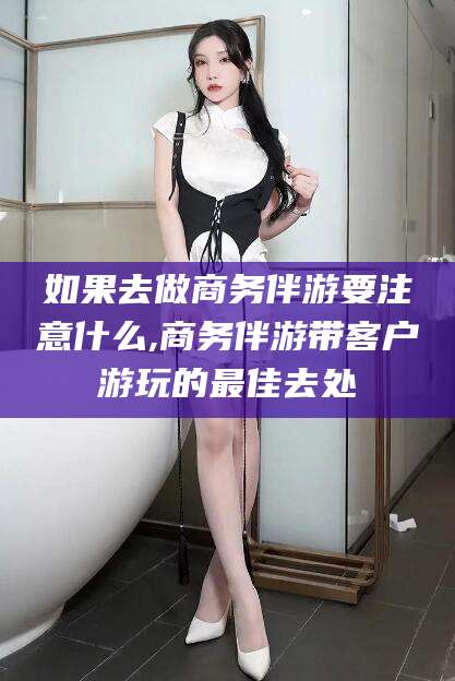 射洪如果去做商务伴游要注意什么,商务伴游带客户游玩的最佳去处