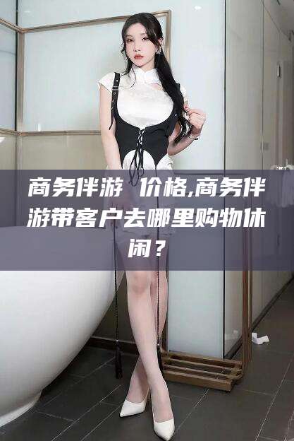 射洪商务伴游 价格,商务伴游带客户去哪里购物休闲？