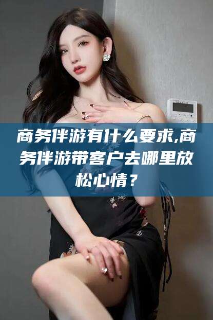射洪商务伴游有什么要求,商务伴游带客户去哪里放松心情？